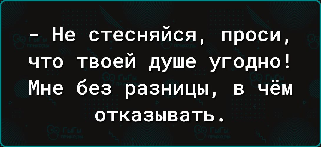 Не стесняйся проси что твоей душе угодно Мне без разницы в чём отказывать