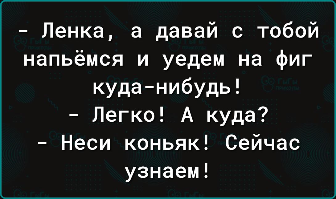 Ленка а давай с тобой напьёмся и уедем на фиг куда нибудь Легко А куда Неси коньяк Сейчас узнаем