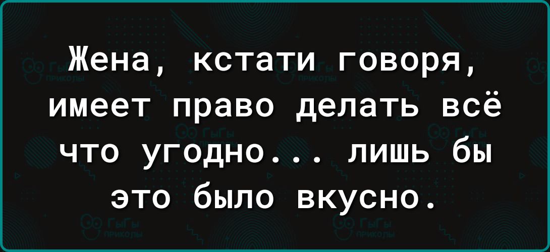 Жена кстати говоря имеет право делать всё ЧТО УГОДНО ЛИШЬ бы ЭТО было ВКУСНО