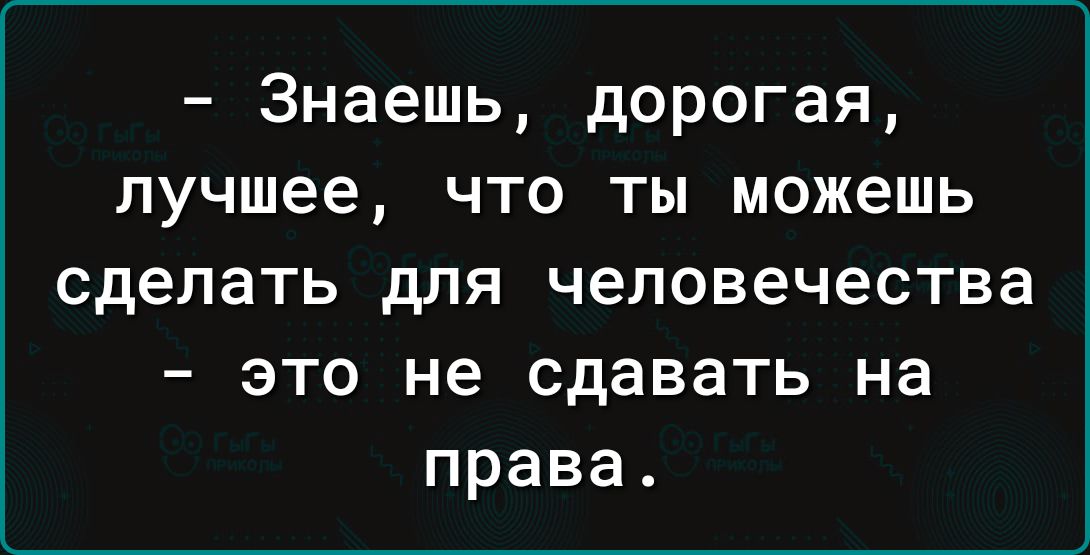 Знаешь дорогая лучшее что ты можешь сделать для человечества это не сдавать на права