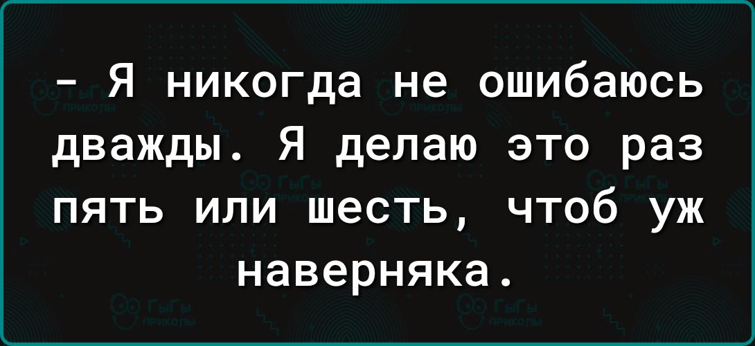 Я никогда не ошибаюсь дважды Я делаю это раз ПЯТЬ ИПИ ШЕСТЬ ЧТОб УЖ наверняка