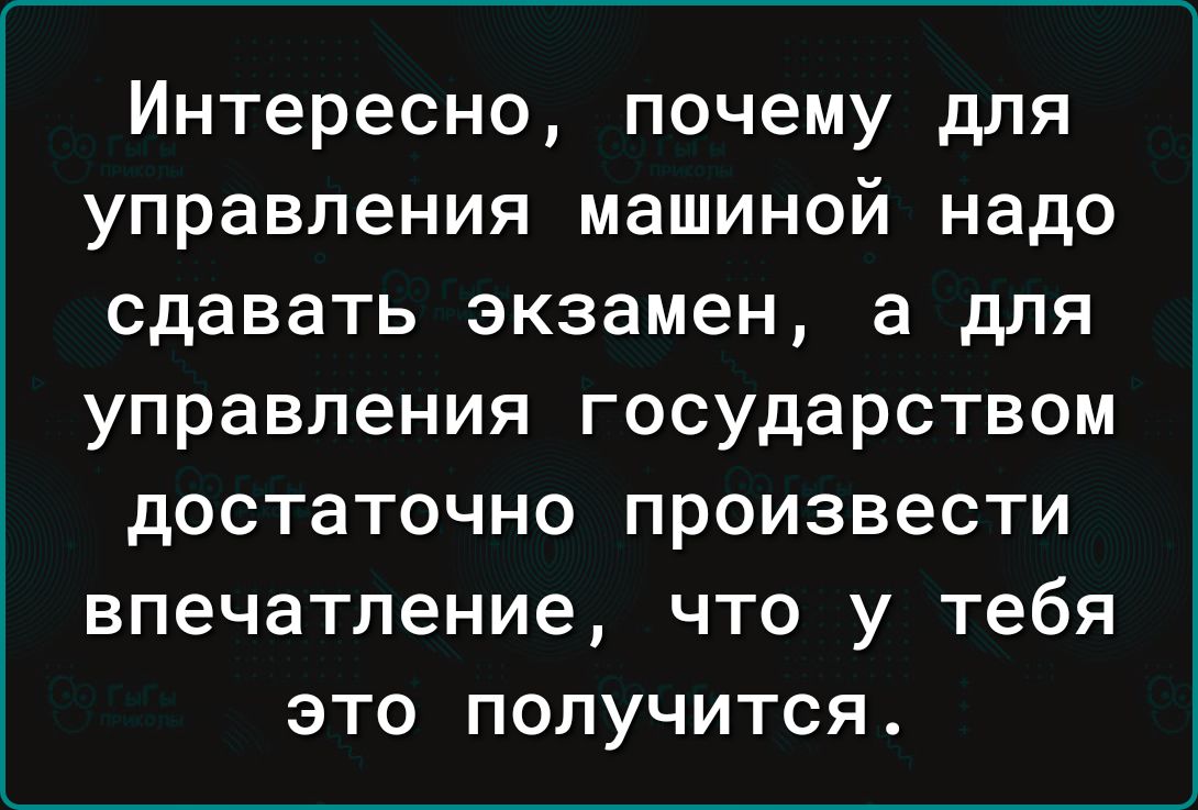 Интересно почему для управления машиной надо сдавать экзамен а для управления государством достаточно произвести впечатление что у тебя это получится