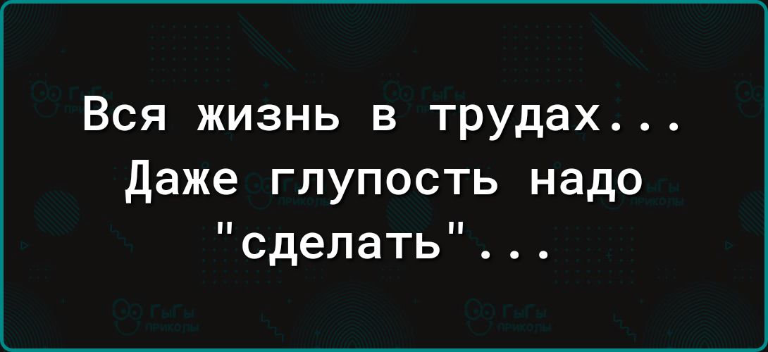 Вся жизнь в трудах даже глупость надо сделать