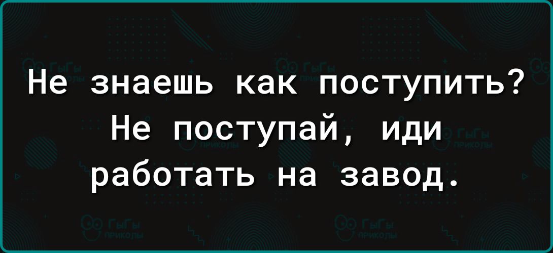 Не знаешь как поступить Не поступай иди работать на завод