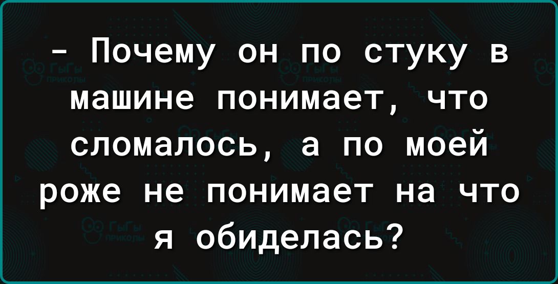 Почему он по стуку в машине понимает что сломалось а по моей роже не понимает на что я обиделась