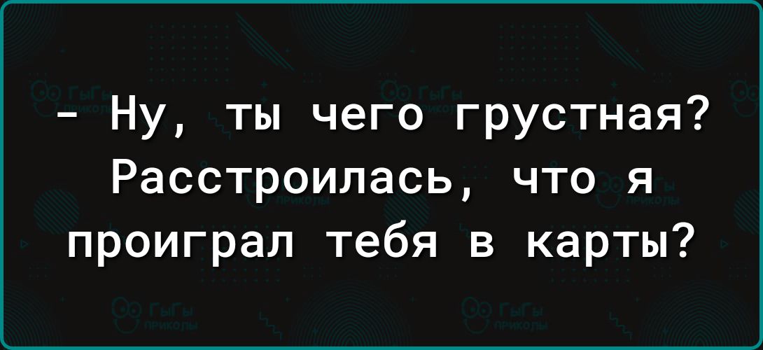 Ну ты чего грустная Расстроилась что я проиграл тебя в карты