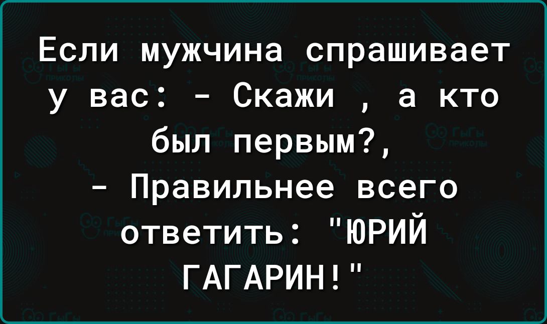 Если мужчина спрашивает у вас Скажи а кто был первым Правильнее всего ответить ЮРИЙ ГАГАРИН