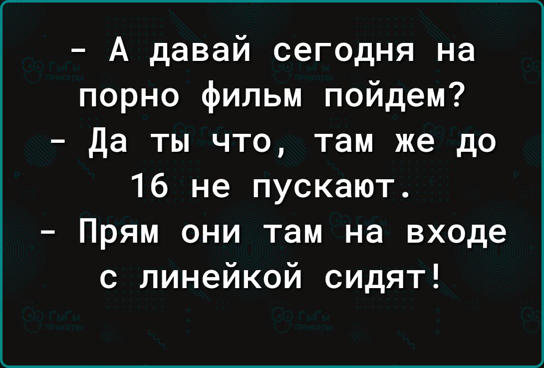 А давай сегодня на порно фильм пойдем да ты что там же до 16 не пускают Прям они там на входе с линейкой сидят