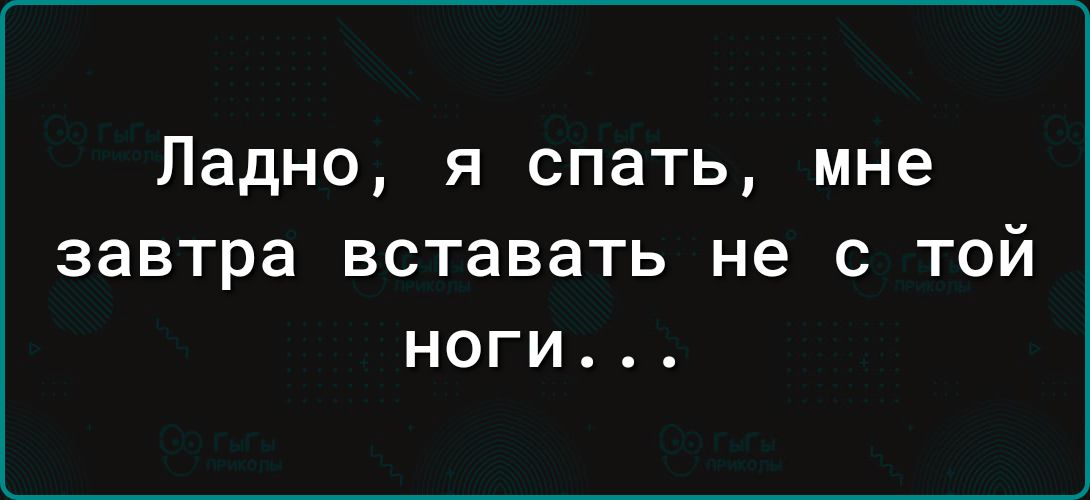 Ладно я спать мне ЗЗВТРЭ вставать не С ТОЙ НОГИ