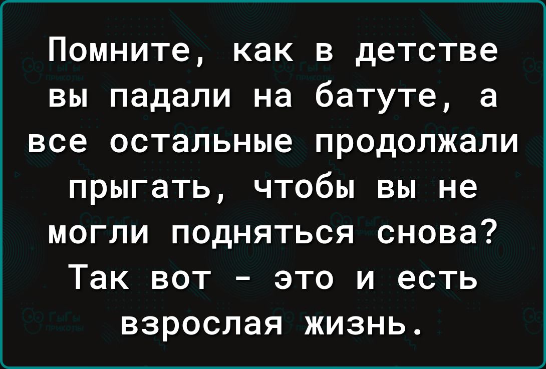 Помните как В детстве ВЫ падали на батуте а все остальные ПРОДОПЖЗПИ ПРЫГЕТЬ ЧТОбЫ ВЫ НЕ МОГЛИ ПОДНЯТЬСЯ снова ТЗК ВОТ ЭТО И ЕСТЬ ВЗРОСЛЗЯ ЖИЗНЬ