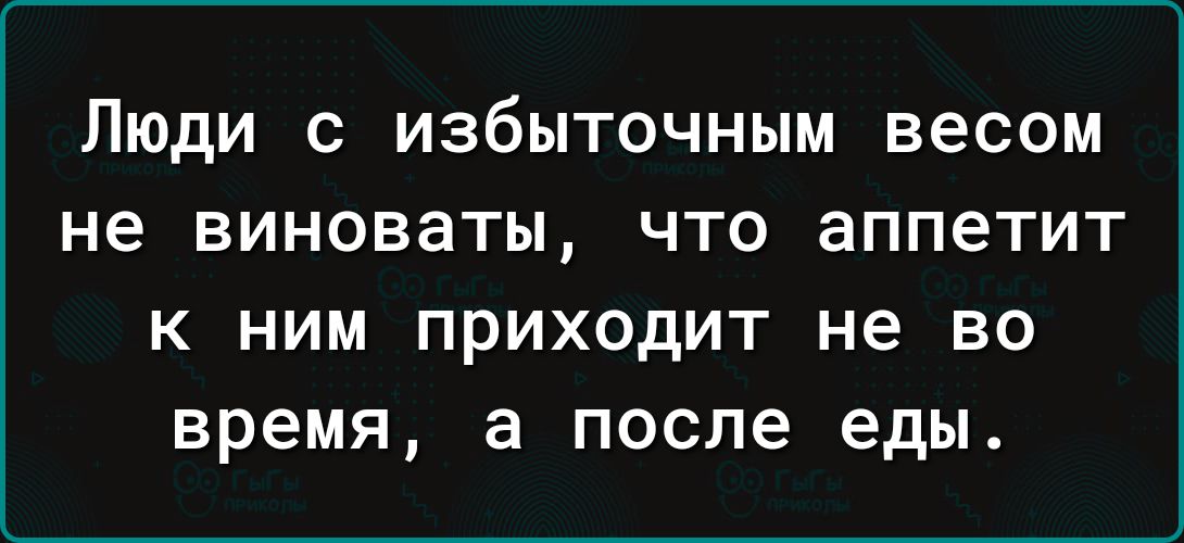 Люди с избыточным весом не виноваты что аппетит К НИМ ПРИХОДИТ не ВО время а после еды