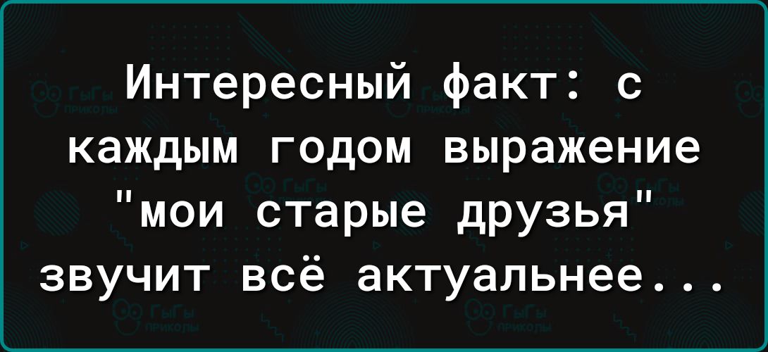 Интересный факт с каждым годом выражение мои старые друзья звучит всё актуальнее