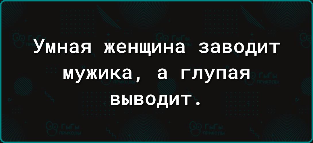 Умная женщина заводит мужика а глупая выводит