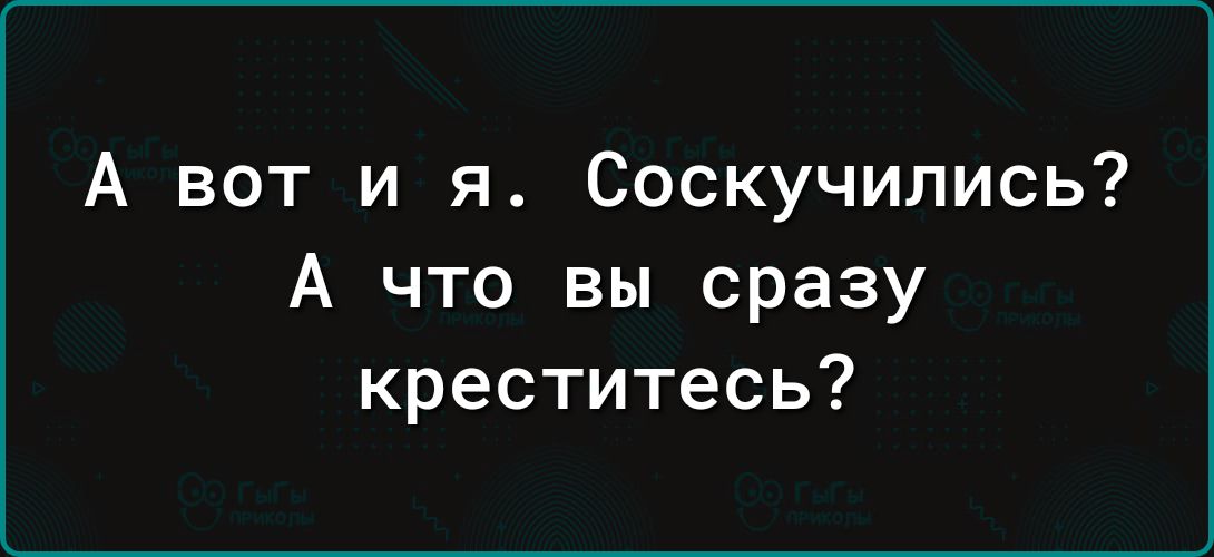 А вот и я Соскучились А что вы сразу креститесь