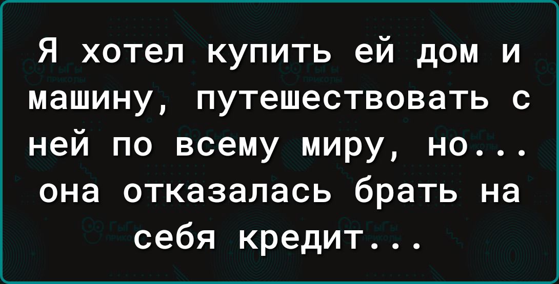 Я хотел купить ей дом и машину путешествовать с ней по всему миру но она отказалась брать на себя кредит