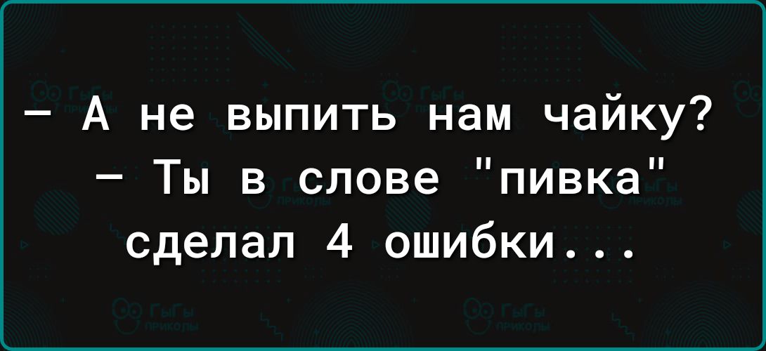 А не выпить нам чайку Ты в слове пивка сделал 4 ошибки