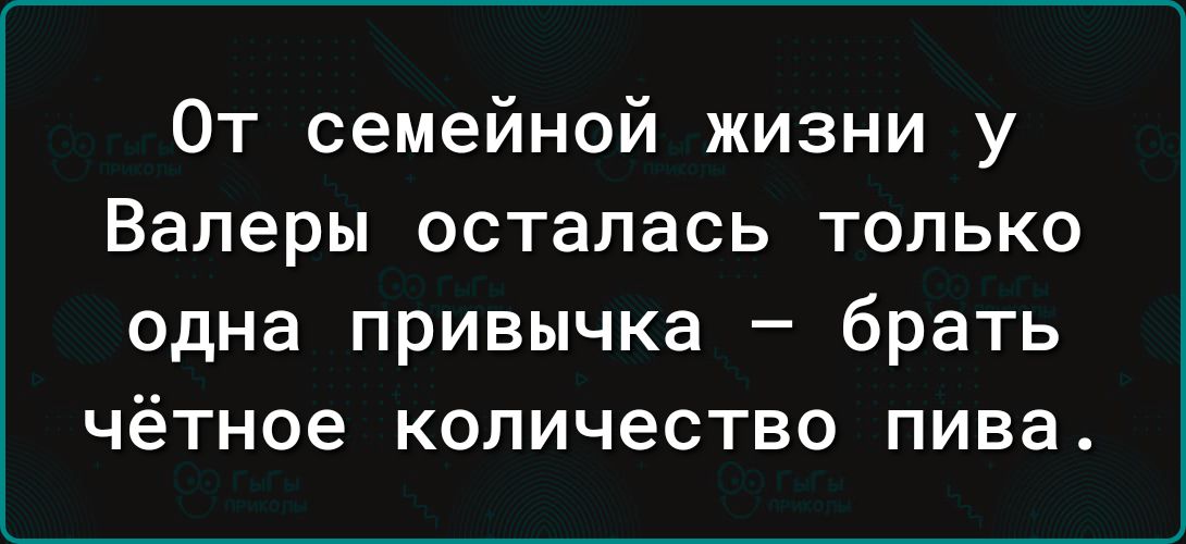 От семейной жизни у Валеры осталась только одна привычка _ брать чётное КОЛИЧеСТВО пива