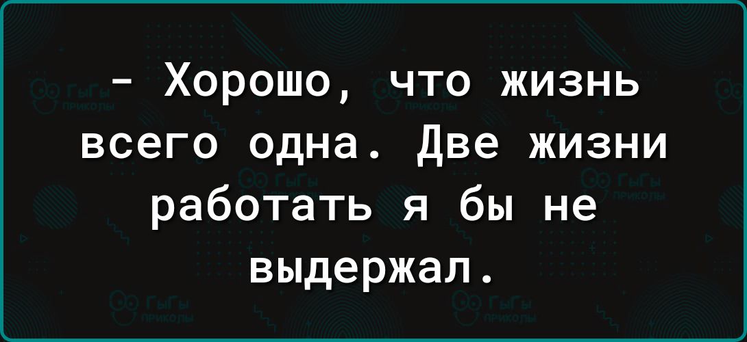 Хорошо что жизнь всего одна две жизни работать я бы не выдержал