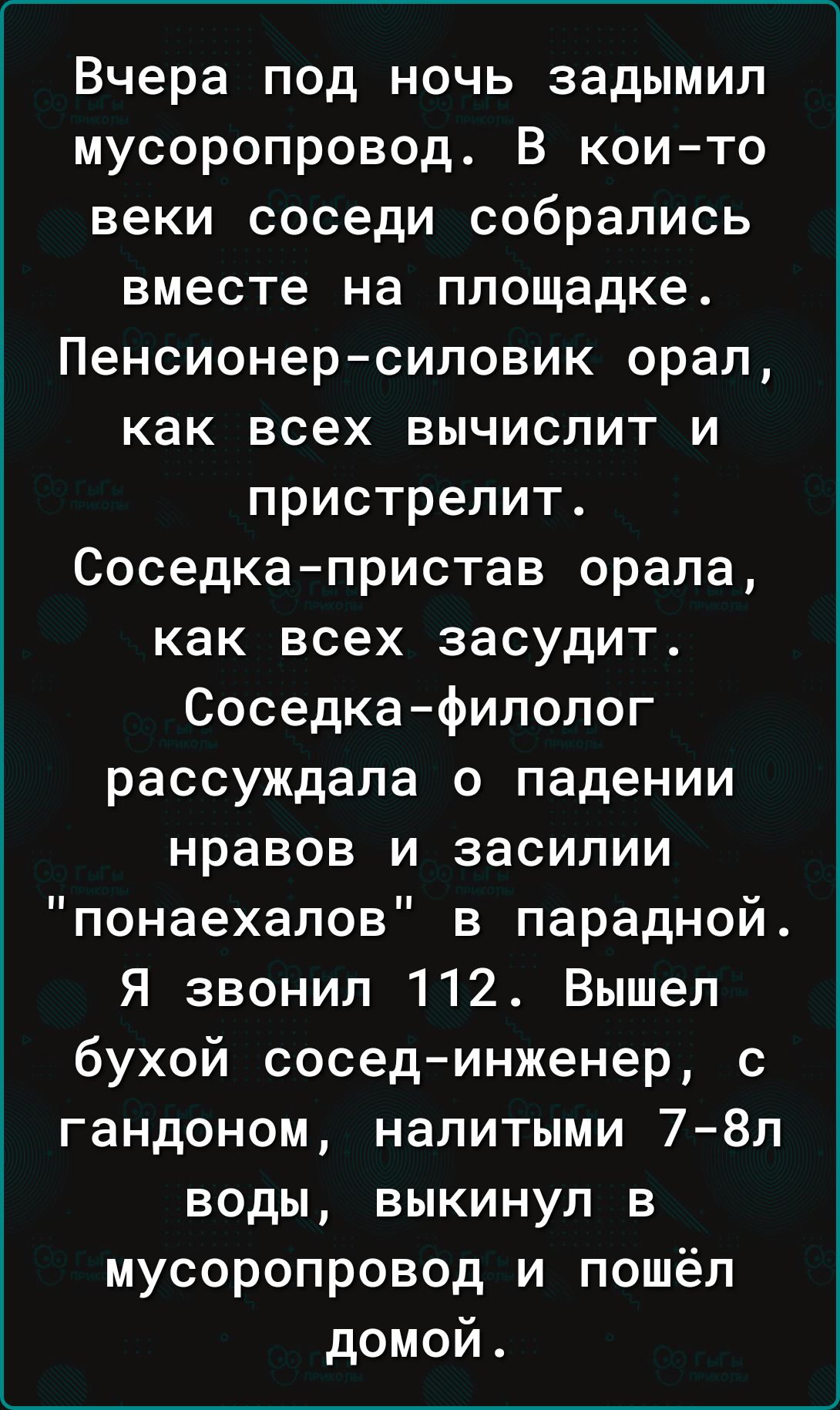 Вчера под ночь задымип мусоропровод В които веки соседи собрались вместе на площадке Пенсионерсиловик орал как всех вычислит и пристрелит Соседка пристав орала как всех засудит Соседкафилолог рассуждала о падении нравов и засилии понаехалов в парадной Я звонил 112 Вышел бухой сосединженер с гандоном налитыми 78л воды выкинул в мусоропровод и пошёл домой