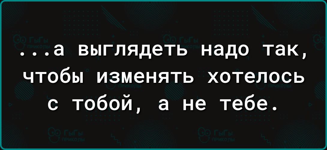 а выглядеть надо так чтобы изменять хотелось с тобой а не тебе