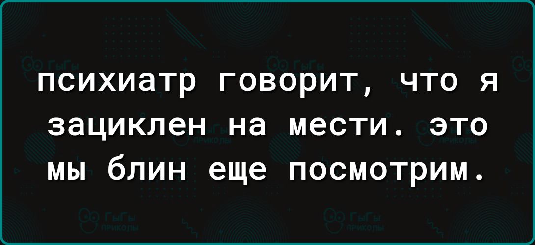 психиатр ГОВОРИТ ЧТО Я зацикпен на МЭСТИ ЭТО МЫ бЛИН еще ПОСМОТрИМ