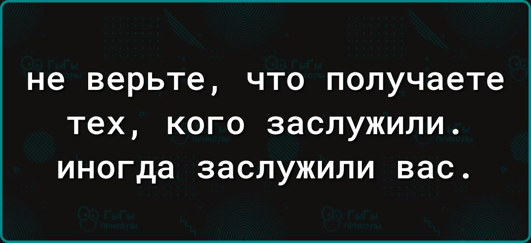 не верьте ЧТО получаете тех КОГО заслужили иногда заслужили вас