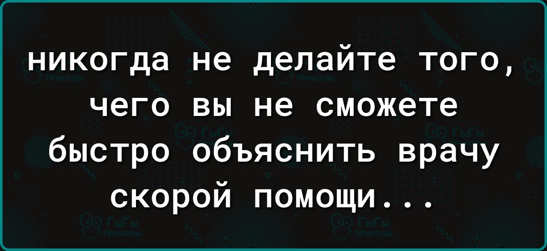 никогда не делайте того чего вы не сможете быстро объяснить врачу скорой помощи