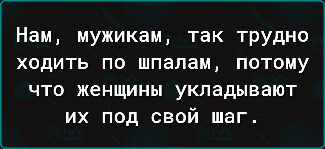 Нам мужикам так трудно ходить по шпалам потому что женщины укладывают их под свой шаг