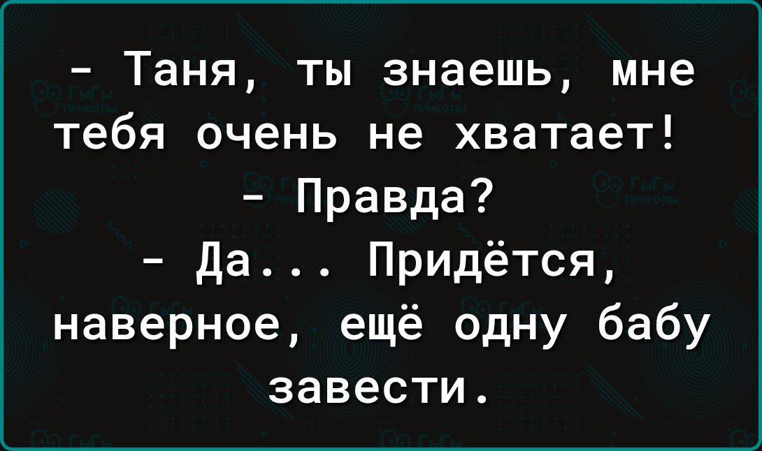 Таня ты знаешь мне тебя очень не хватает Правда да Придётся наверное ещё одну бабу завести