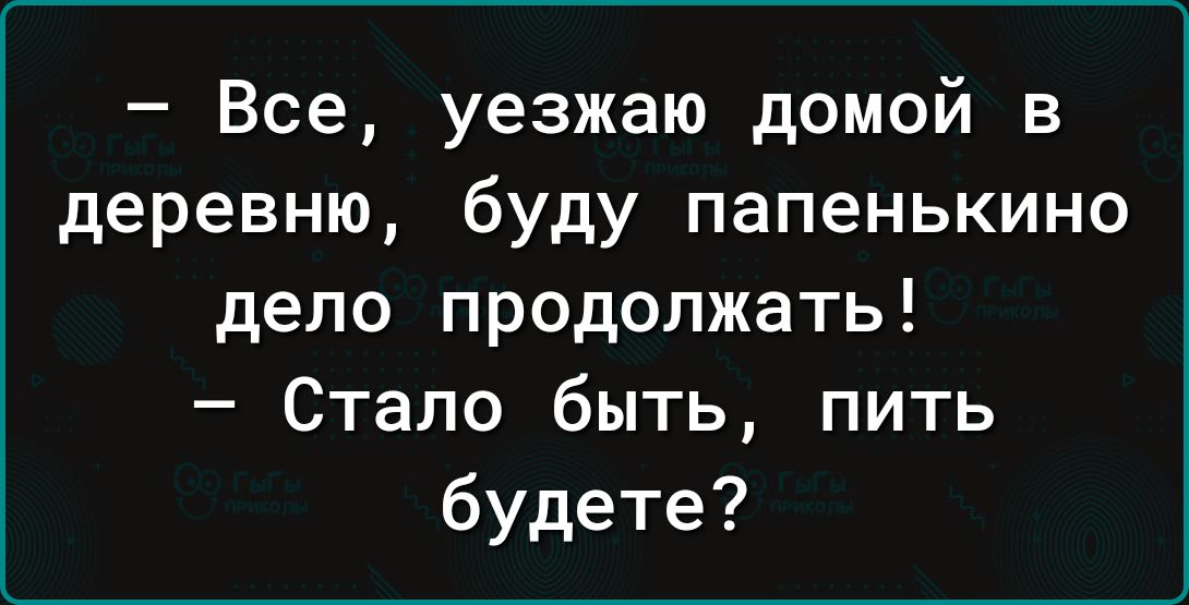 Все уезжаю домой в деревню буду папенькино депо продолжать Стало быть пить будете