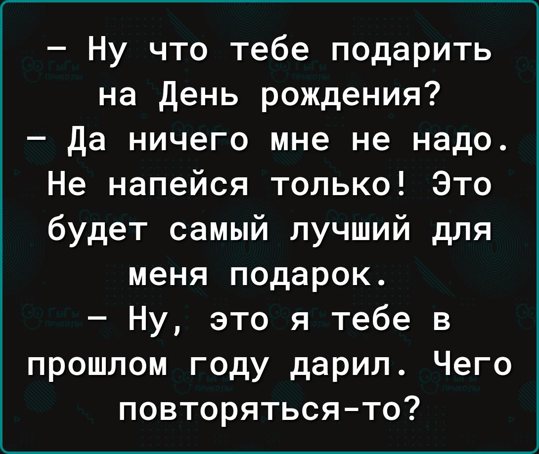 Ну что тебе подарить на День рождения да ничего мне не надо Не напейся только Это будет самый лучший для меня подарок Ну это я тебе в прошлом году дарил Чего повторяться то