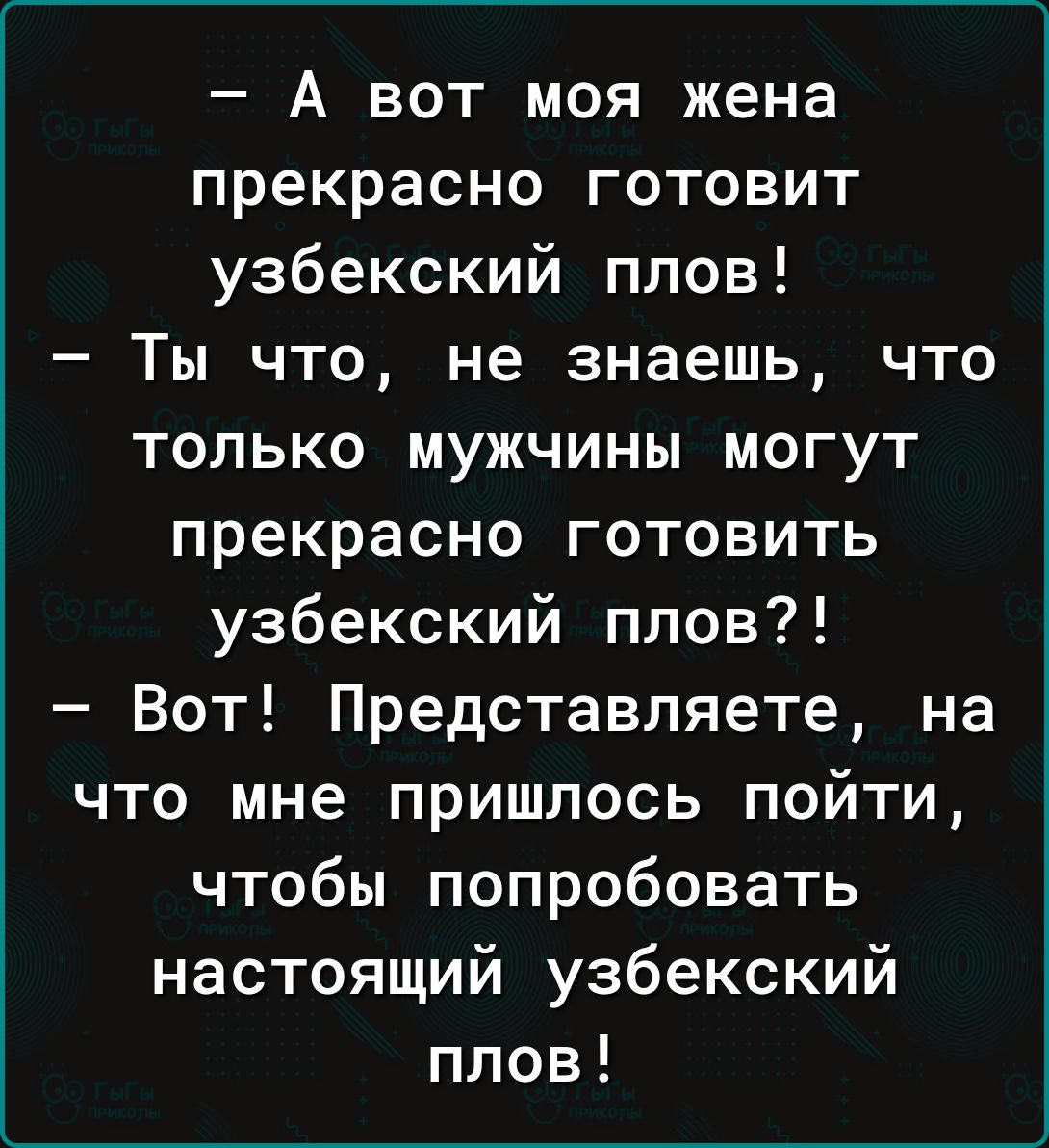 А вот моя жена прекрасно готовит узбекский плов Ты что не знаешь что только мужчины могут прекрасно готовить узбекский плов Вот Представляете на что мне пришлось пойти чтобы попробовать настоящий узбекский плов