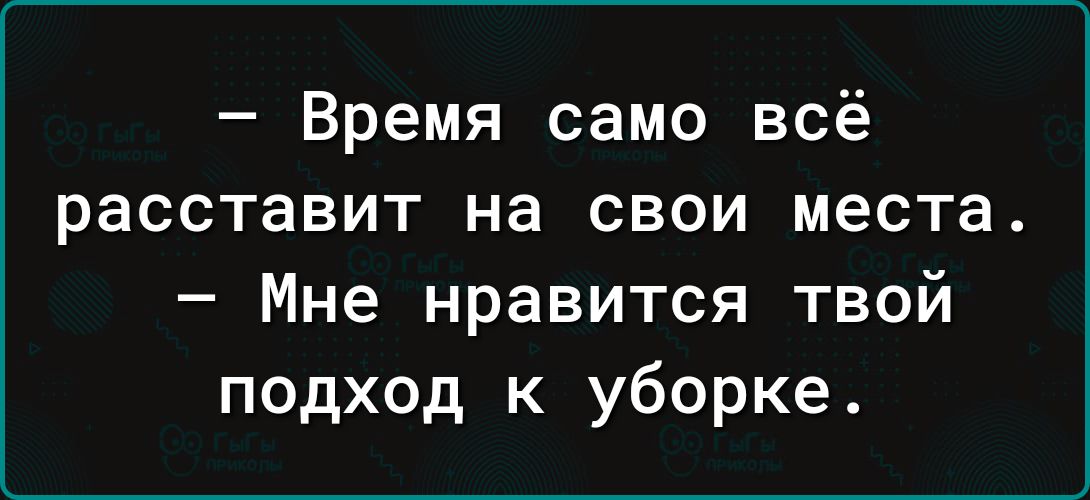 Время само всё расставит на свои места Мне нравится твой подход к уборке