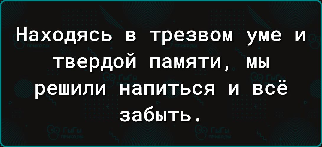 Находясь в трезвом уме и твердой памяти мы решили напиться и всё забыть