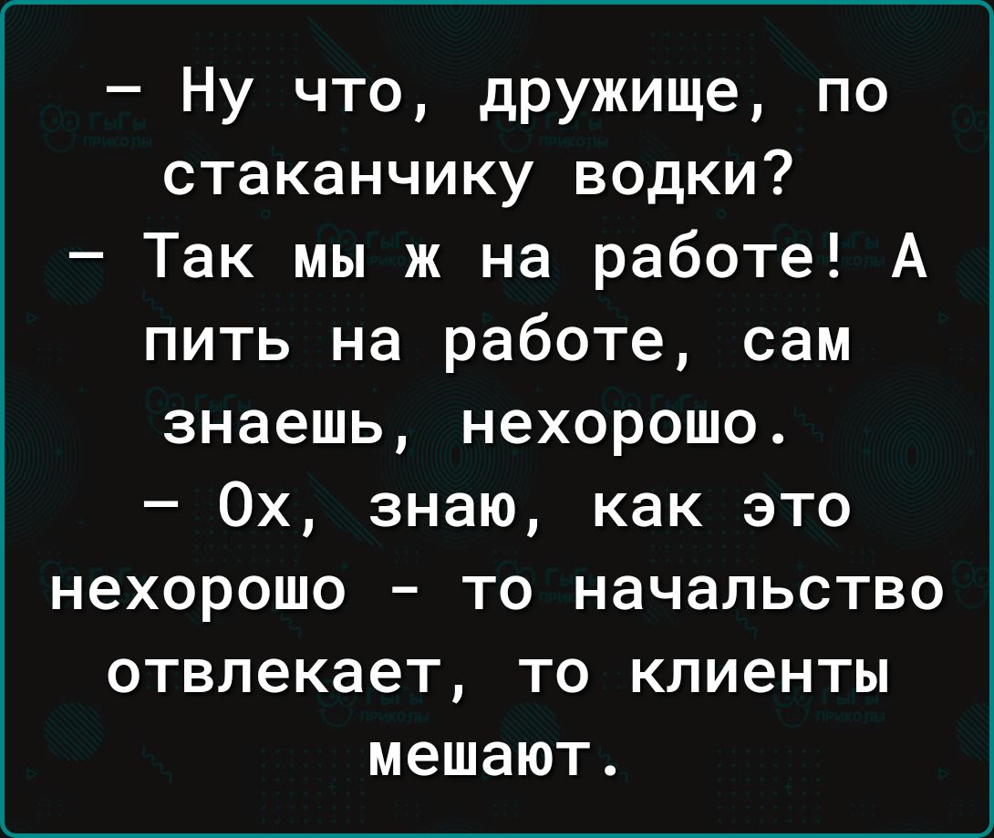 Ну что дружище по стаканчику водки Так мы ж на работе А пить на работе сам знаешь нехорошо 0х знаю как это нехорошо то начальство отвлекает то клиенты мешают