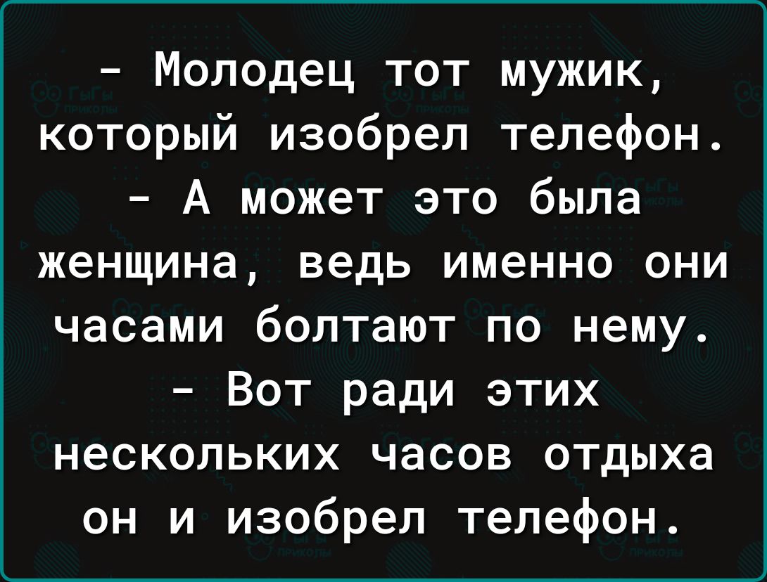 Молодец тот мужик который изобрел телефон А может это была женщина ведь именно они часами болтают по нему Вот ради этих нескольких часов отдыха он и изобрел телефон