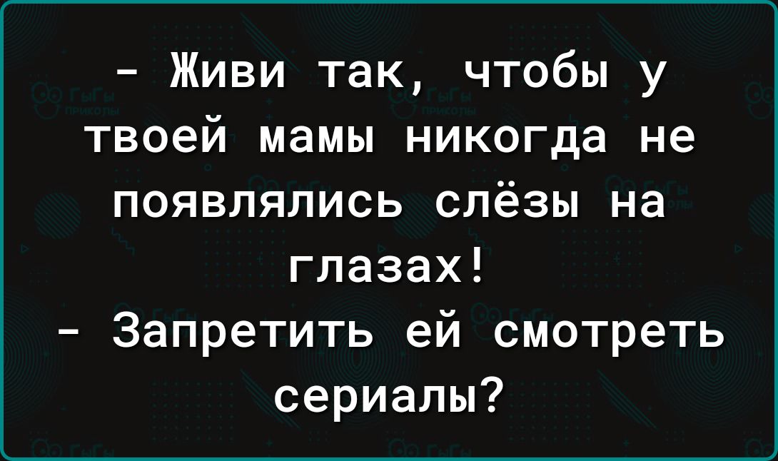 Живи так чтобы у твоей мамы никогда не появлялись слёзы на глазах Запретить ей смотреть сериалы