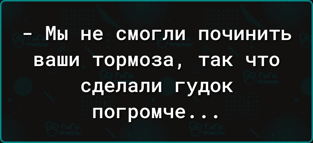 _ Мы не СМОГПИ ПОЧИНИТЬ ваши Тормоза так ЧТО сделали гудок погромче