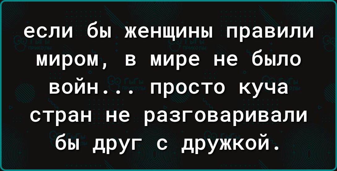 если бы женщины правили миром в мире не было войн просто куча стран не разговаривали бы друг с дРУжкой