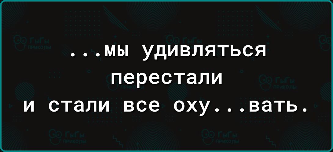 МЫ УДИБЛЯТЬСЯ перестали И стали все ОХУВЭТЬ