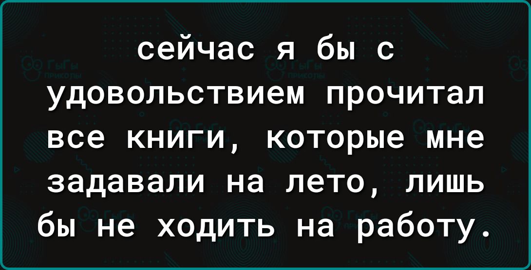 сейчас я бы с удовольствием прочитал все книги которые мне задавали на лето лишь бы не ходить на работу