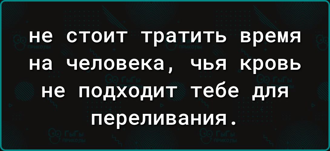 не СТОИТ ТрЗТИТЬ время на человека ЧЬЯ КРОВЬ не подходит тебе для переливания