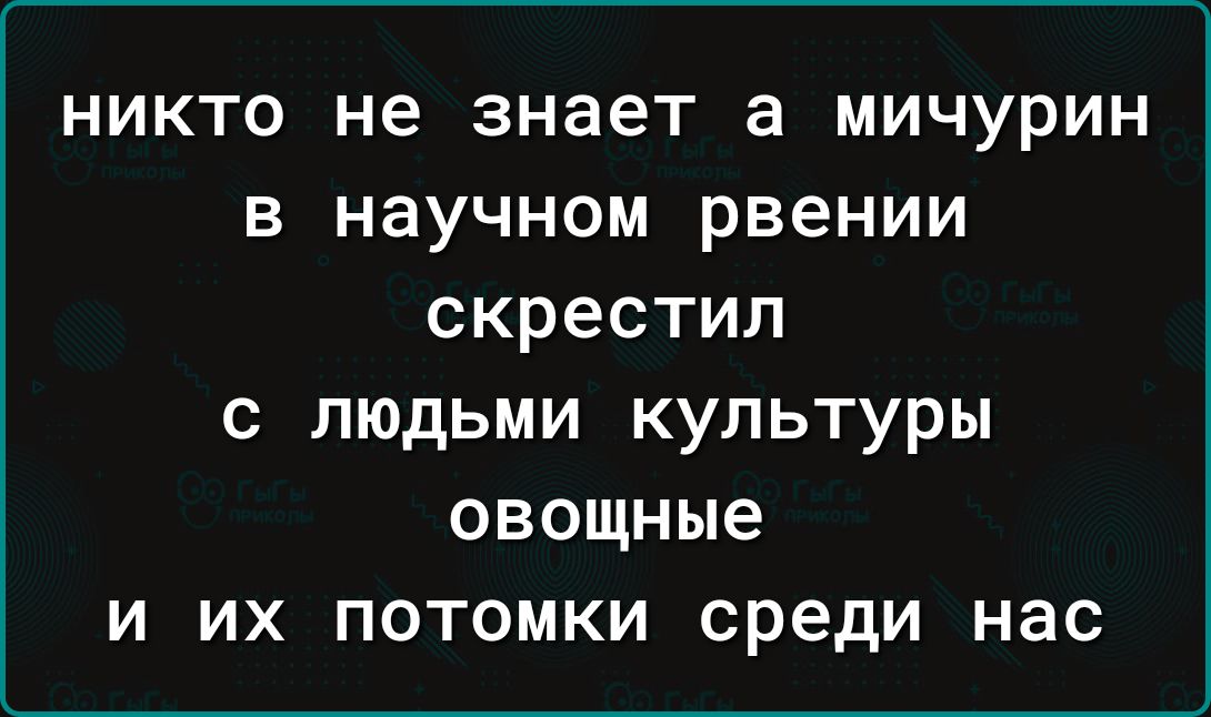 никто не знает а мичурин в научном рвении скрестил с людьми культуры овощные и их потомки среди нас