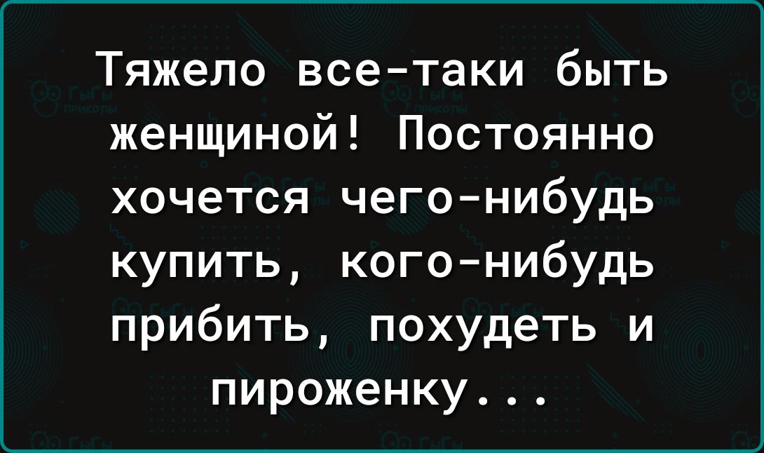 Тяжело всетаки быть женщиной Постоянно хочется чего нибудь купить когонибудь прибить похудеть и пироженку