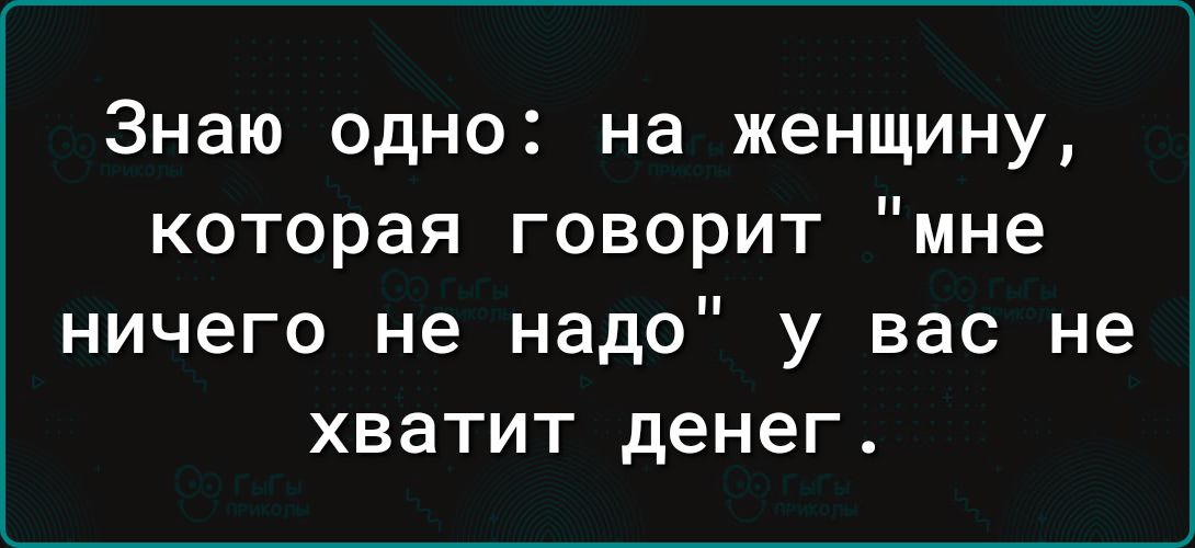 Знаю одно на женщину которая говорит мне ничего не надо у вас не хватит денег