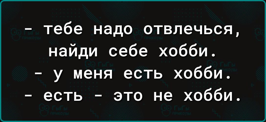 тебе надо отвлечься найди себе хобби у меня есть хобби есть это не хобби