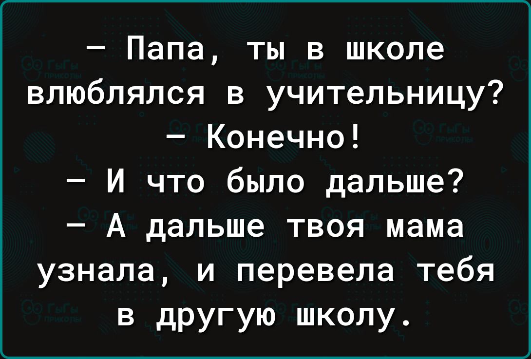 Папа ты в школе влюблялся в учительницу Конечно И что было дальше А дальше твоя мама узнала и перевела тебя в дРУгую школу