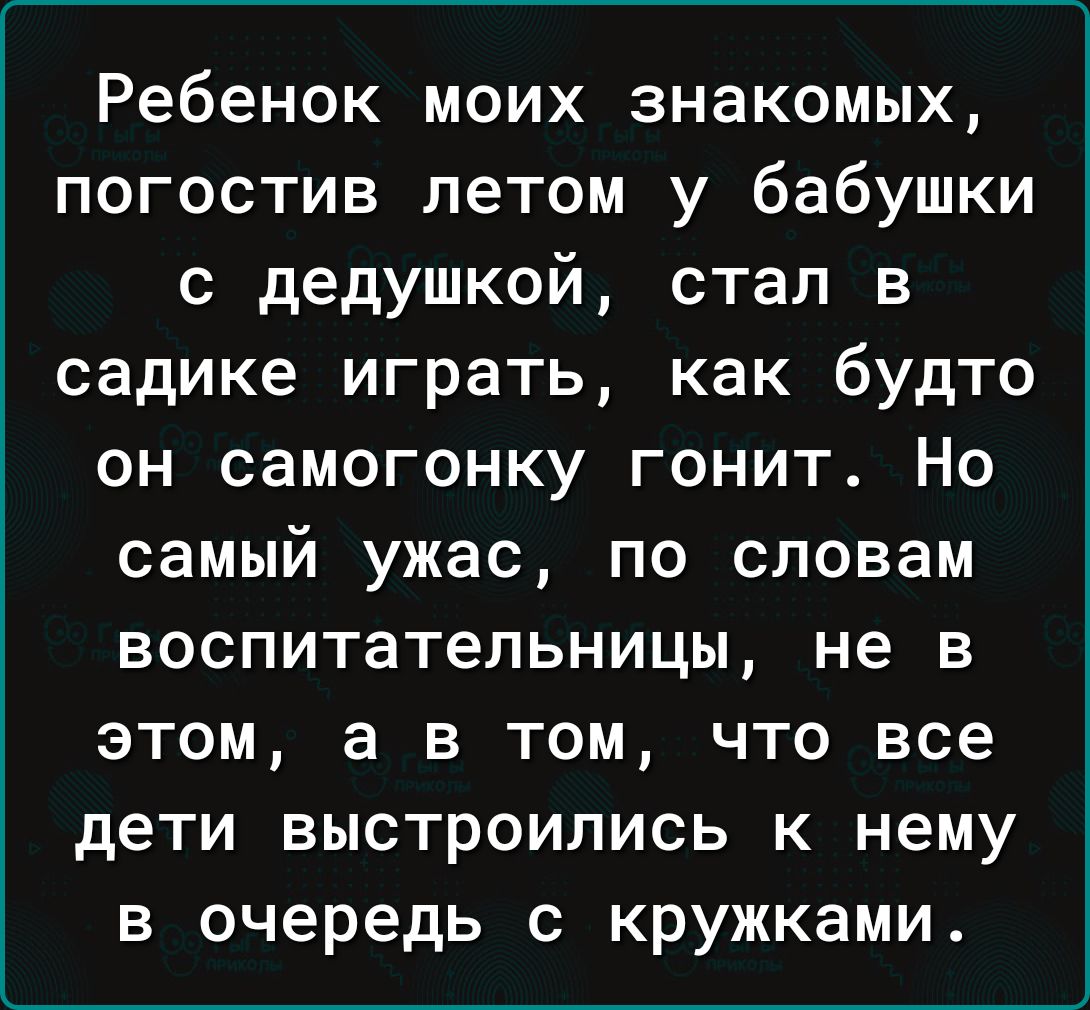 Ребенок моих знакомых погостив летом у бабушки с дедушкой стал в садике играть как будто он самогонку гонит Но самый ужас по словам воспитательницы не в этом а в том что все дети выстроились к нему в очередь с кружками