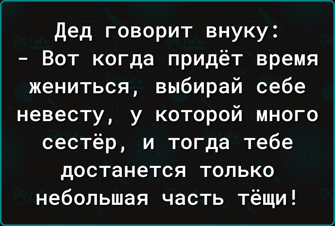 Дед говорит внуку Вот когда придёт время жениться выбирай себе невесту у которой много сестёр и тогда тебе достанется только небольшая часть тёщи