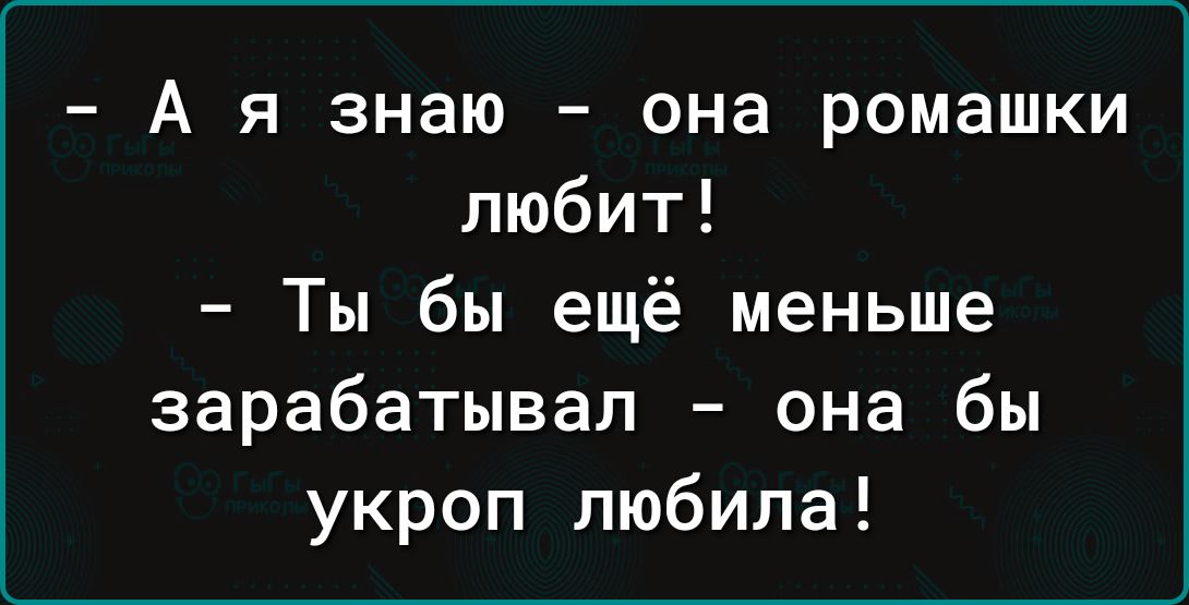 А я знаю она ромашки любит Ты бы ещё меньше зарабатывал она бы укроп любила